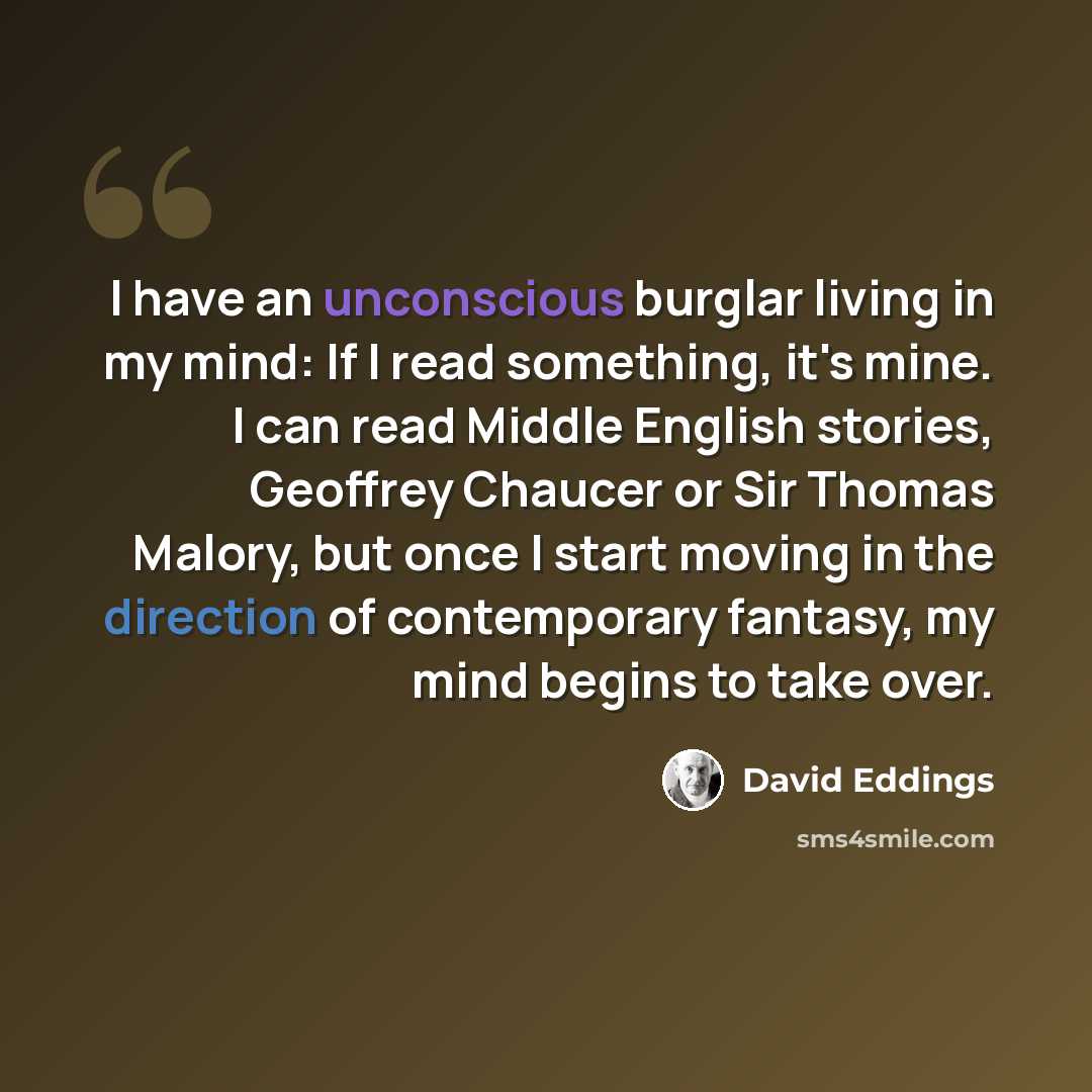 “I have an unconscious burglar living in my mind: If I read something, it's mine. I can read Middle English stories, Geoffrey Chaucer or Sir Thomas Malory, but once I start moving in the direction of contemporary fantasy, my mind begins to take over.” quote by David Eddings