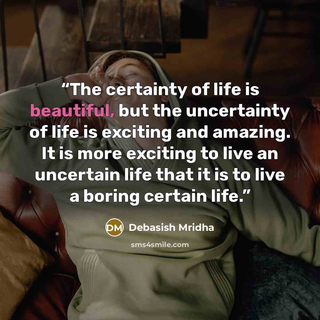 “The certainty of life is beautiful, but the uncertainty of life is exciting and amazing. It is more exciting to live an uncertain life that it is to live a boring certain life.” quote by Debasish Mridha