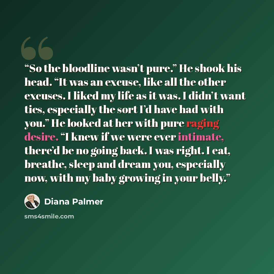 “So the bloodline wasn’t pure.” He shook his head. “It was an excuse, like all the other excuses. I liked my life as it was. I didn’t want ties, especially the sort I’d have had with you.” He looked at her with pure raging desire. “I knew if we were ever intimate, there’d be no going back. I was…” quote by Diana Palmer