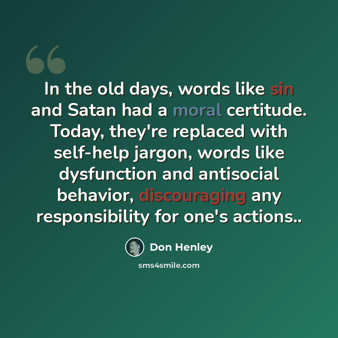 “In the old days, words like sin and Satan had a moral certitude. Today, they're replaced with self-help jargon, words like dysfunction and antisocial behavior, discouraging any responsibility for one's actions..” quote by Don Henley