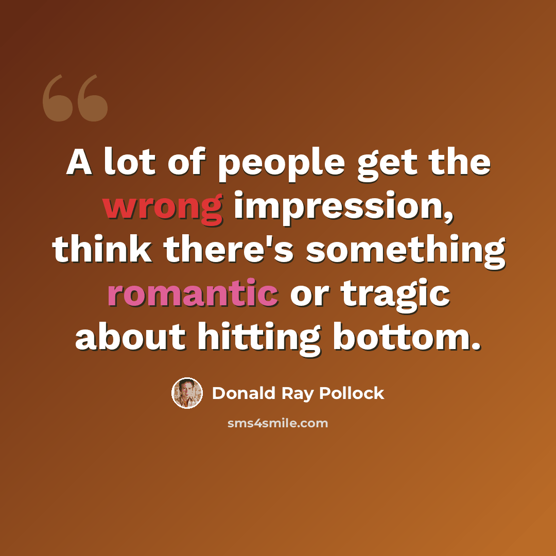 “A lot of people get the wrong impression, think there's something romantic or tragic about hitting bottom.” quote by Donald Ray Pollock