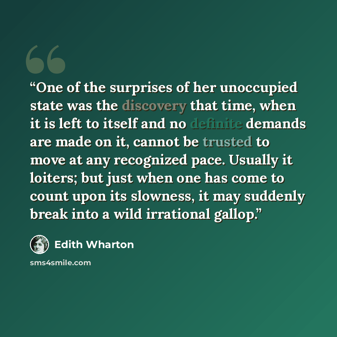 “One of the surprises of her unoccupied state was the discovery that time, when it is left to itself and no definite demands are made on it, cannot be trusted to move at any recognized pace. Usually it loiters; but just when one has come to count upon its slowness, it may suddenly break into a wild…” quote by Edith Wharton