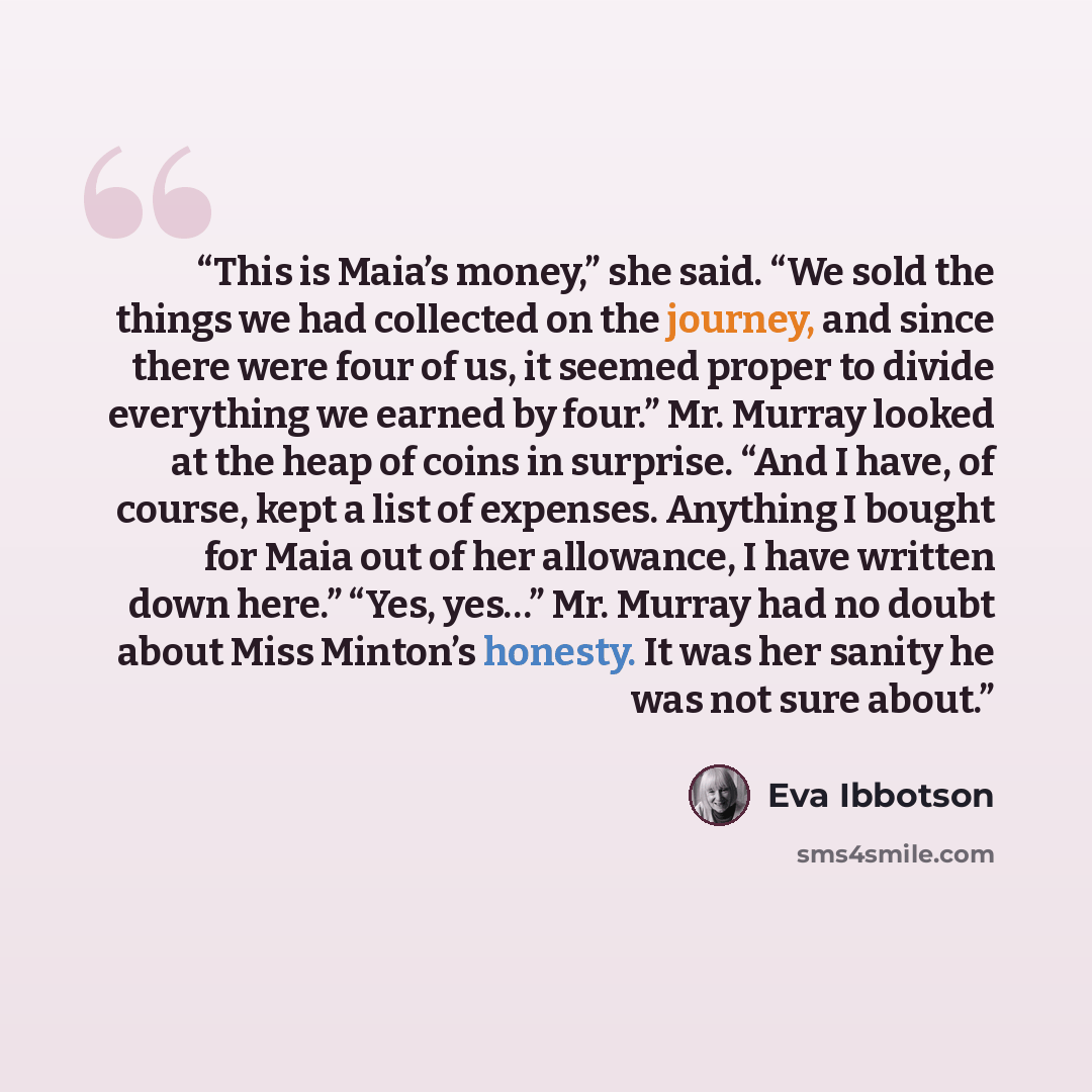 “This is Maia’s money,” she said. “We sold the things we had collected on the journey, and since there were four of us, it seemed proper to divide everything we earned by four.” Mr. Murray looked at the heap of coins in surprise. “And I have, of course, kept a list of expenses. Anything I bought…” quote by Eva Ibbotson