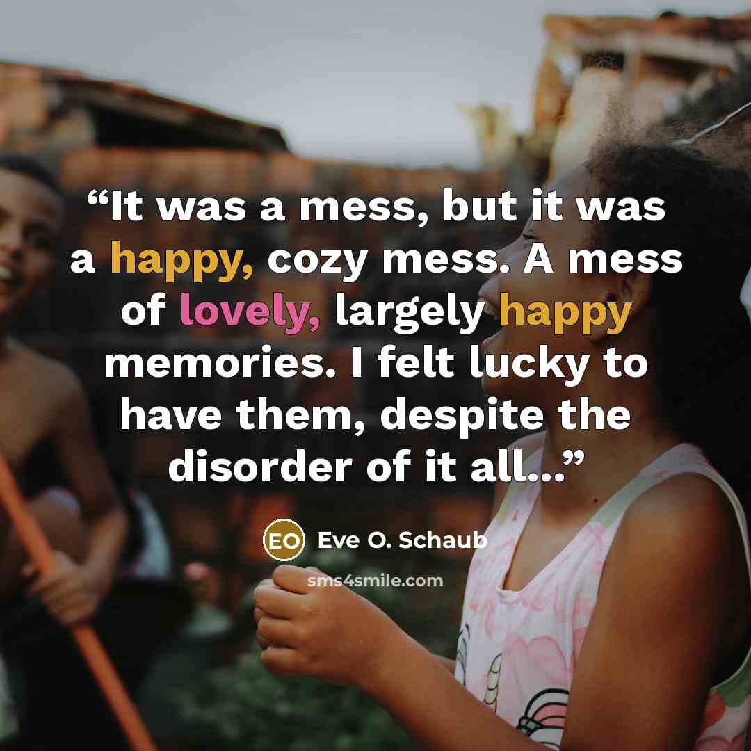 “It was a mess, but it was a happy, cozy mess. A mess of lovely, largely happy memories. I felt lucky to have them, despite the disorder of it all...” quote by Eve O. Schaub