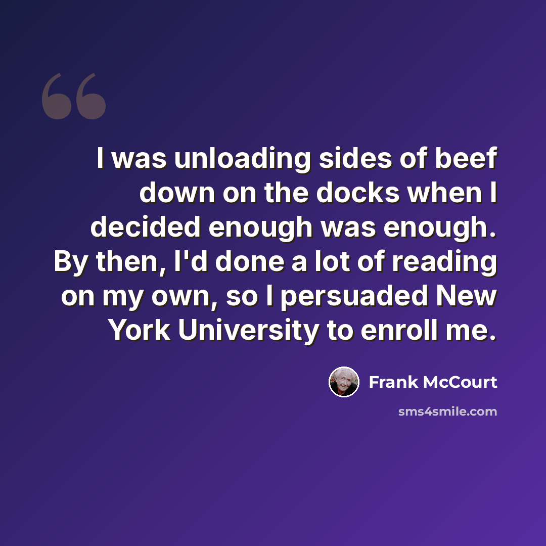 “I was unloading sides of beef down on the docks when I decided enough was enough. By then, I'd done a lot of reading on my own, so I persuaded New York University to enroll me.” quote by Frank McCourt