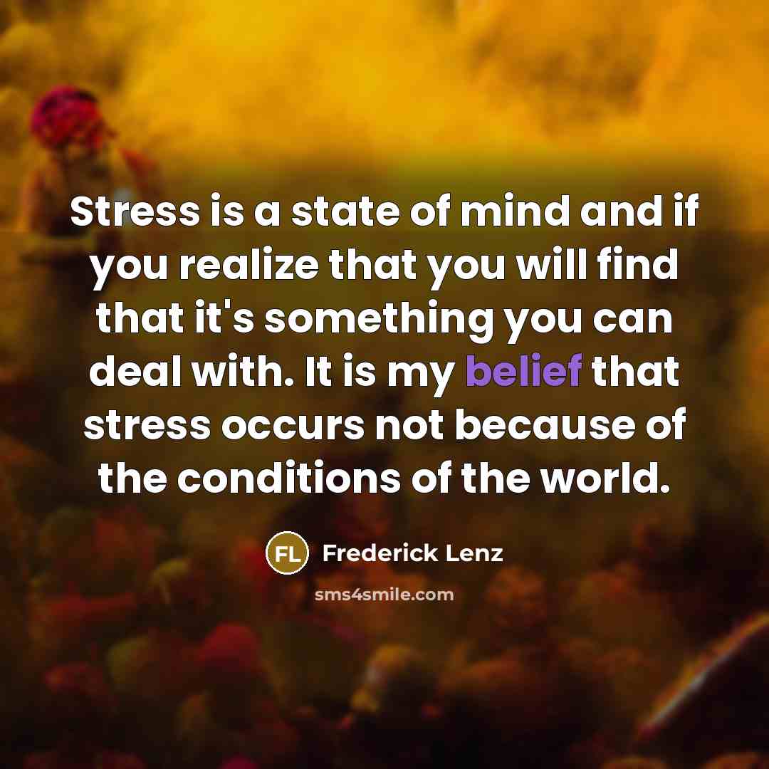 “Stress is a state of mind and if you realize that you will find that it's something you can deal with. It is my belief that stress occurs not because of the conditions of the world.” quote by Frederick Lenz