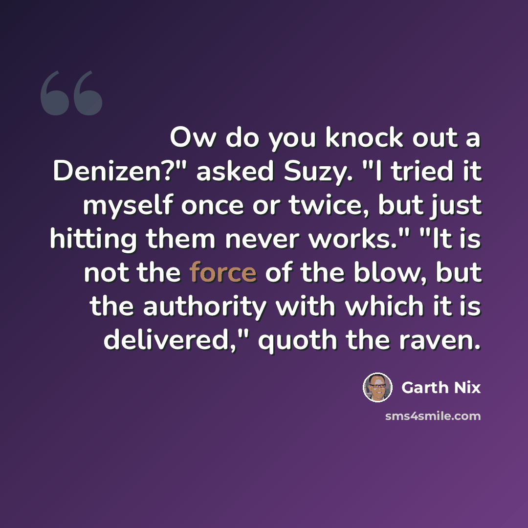 “Ow do you knock out a Denizen?" asked Suzy. "I tried it myself once or twice, but just hitting them never works." "It is not the force of the blow, but the authority with which it is delivered," quoth the raven.” quote by Garth Nix