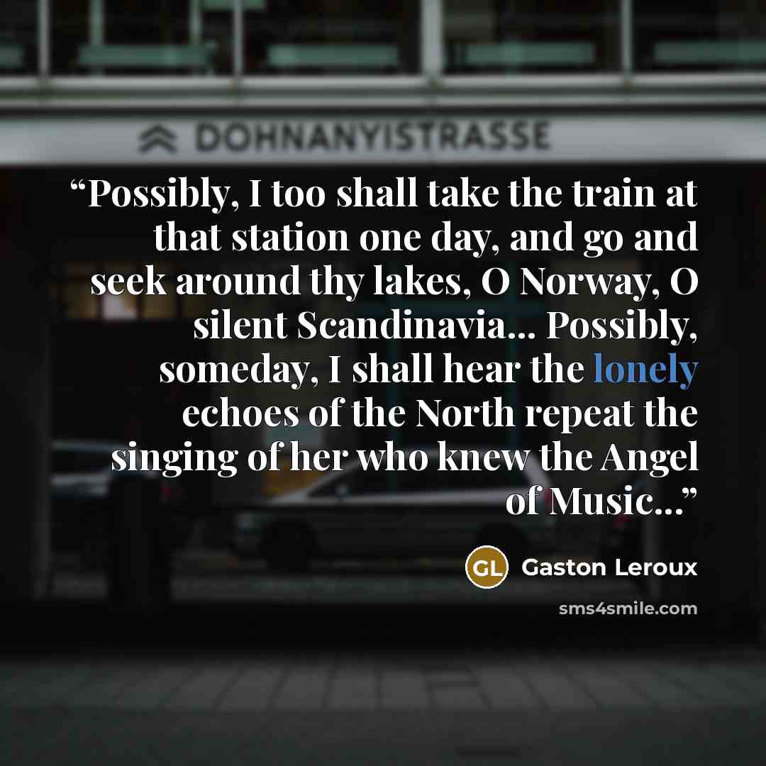 “Possibly, I too shall take the train at that station one day, and go and seek around thy lakes, O Norway, O silent Scandinavia... Possibly, someday, I shall hear the lonely echoes of the North repeat the singing of her who knew the Angel of Music...” quote by Gaston Leroux