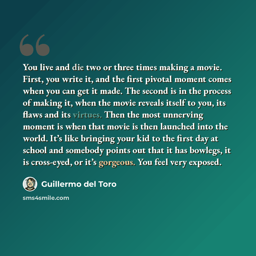 “You live and die two or three times making a movie. First, you write it, and the first pivotal moment comes when you can get it made. The second is in the process of making it, when the movie reveals itself to you, its flaws and its virtues. Then the most unnerving moment is when that movie is…” quote by Guillermo del Toro