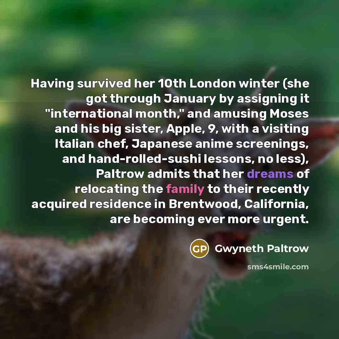 “Having survived her 10th London winter (she got through January by assigning it "international month," and amusing Moses and his big sister, Apple, 9, with a visiting Italian chef, Japanese anime screenings, and hand-rolled-sushi lessons, no less), Paltrow admits that her dreams of relocating the…” quote by Gwyneth Paltrow