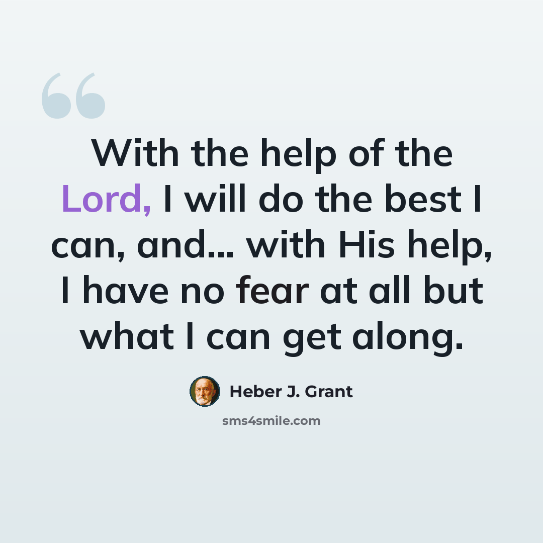 “With the help of the Lord, I will do the best I can, and... with His help, I have no fear at all but what I can get along.” quote by Heber J. Grant