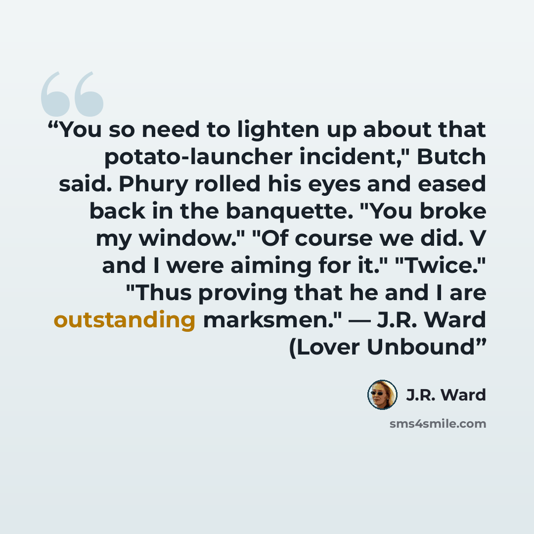 “You so need to lighten up about that potato-launcher incident," Butch said. Phury rolled his eyes and eased back in the banquette. "You broke my window." "Of course we did. V and I were aiming for it." "Twice." "Thus proving that he and I are outstanding marksmen." — J.R. Ward (Lover Unbound” quote by J.R. Ward