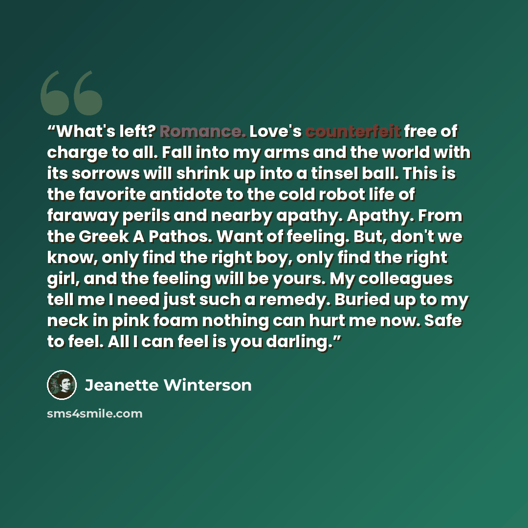 “What's left? Romance. Love's counterfeit free of charge to all. Fall into my arms and the world with its sorrows will shrink up into a tinsel ball. This is the favorite antidote to the cold robot life of faraway perils and nearby apathy. Apathy. From the Greek A Pathos. Want of feeling. But, don't…” quote by Jeanette Winterson