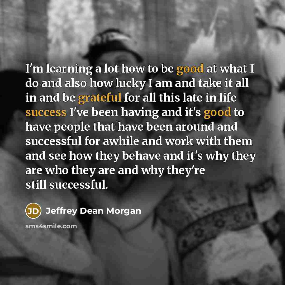 “I'm learning a lot how to be good at what I do and also how lucky I am and take it all in and be grateful for all this late in life success I've been having and it's good to have people that have been around and successful for awhile and work with them and see how they behave and it's why they are…” quote by Jeffrey Dean Morgan