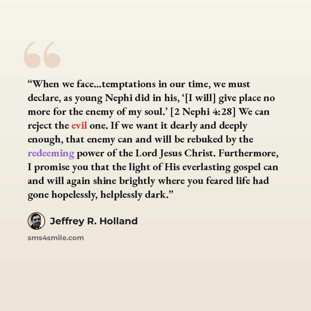 “When we face…temptations in our time, we must declare, as young Nephi did in his, ‘[I will] give place no more for the enemy of my soul.’ [2 Nephi 4:28] We can reject the evil one. If we want it dearly and deeply enough, that enemy can and will be rebuked by the redeeming power of the Lord Jesus…” quote by Jeffrey R. Holland