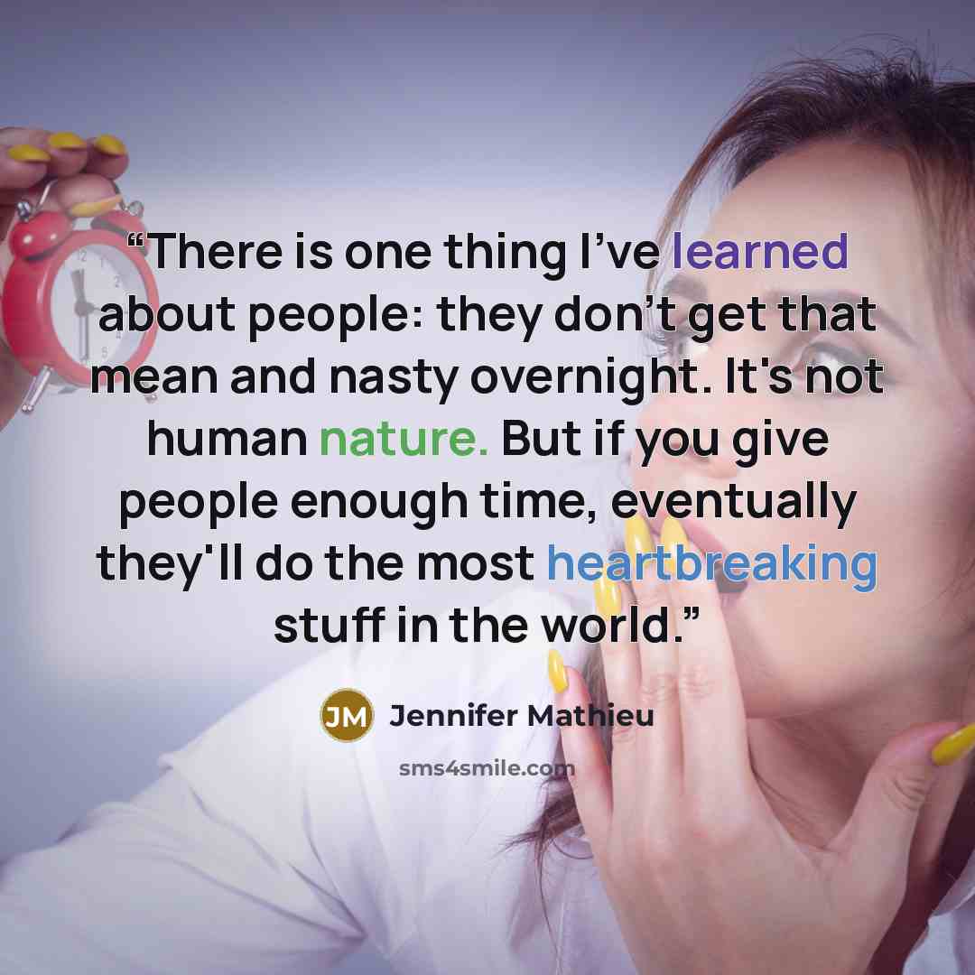 “There is one thing I've learned about people: they don't get that mean and nasty overnight. It's not human nature. But if you give people enough time, eventually they'll do the most heartbreaking stuff in the world.” quote by Jennifer Mathieu