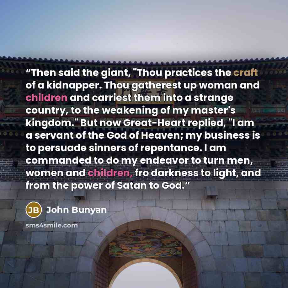 “Then said the giant, "Thou practices the craft of a kidnapper. Thou gatherest up woman and children and carriest them into a strange country, to the weakening of my master's kingdom." But now Great-Heart replied, "I am a servant of the God of Heaven; my business is to persuade sinners of…” quote by John Bunyan