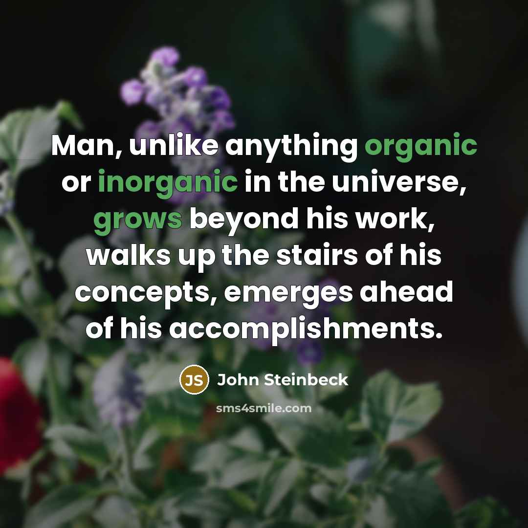 “Man, unlike anything organic or inorganic in the universe, grows beyond his work, walks up the stairs of his concepts, emerges ahead of his accomplishments.” quote by John Steinbeck