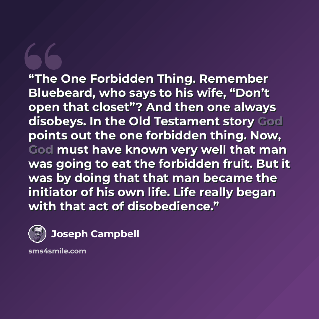 “The One Forbidden Thing. Remember Bluebeard, who says to his wife, “Don’t open that closet”? And then one always disobeys. In the Old Testament story God points out the one forbidden thing. Now, God must have known very well that man was going to eat the forbidden fruit. But it was by doing that…” quote by Joseph Campbell