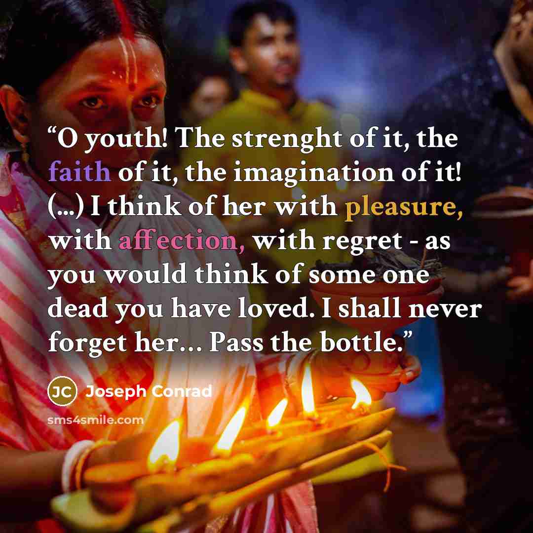 “O youth! The strenght of it, the faith of it, the imagination of it! (...) I think of her with pleasure, with affection, with regret - as you would think of some one dead you have loved. I shall never forget her… Pass the bottle.” quote by Joseph Conrad