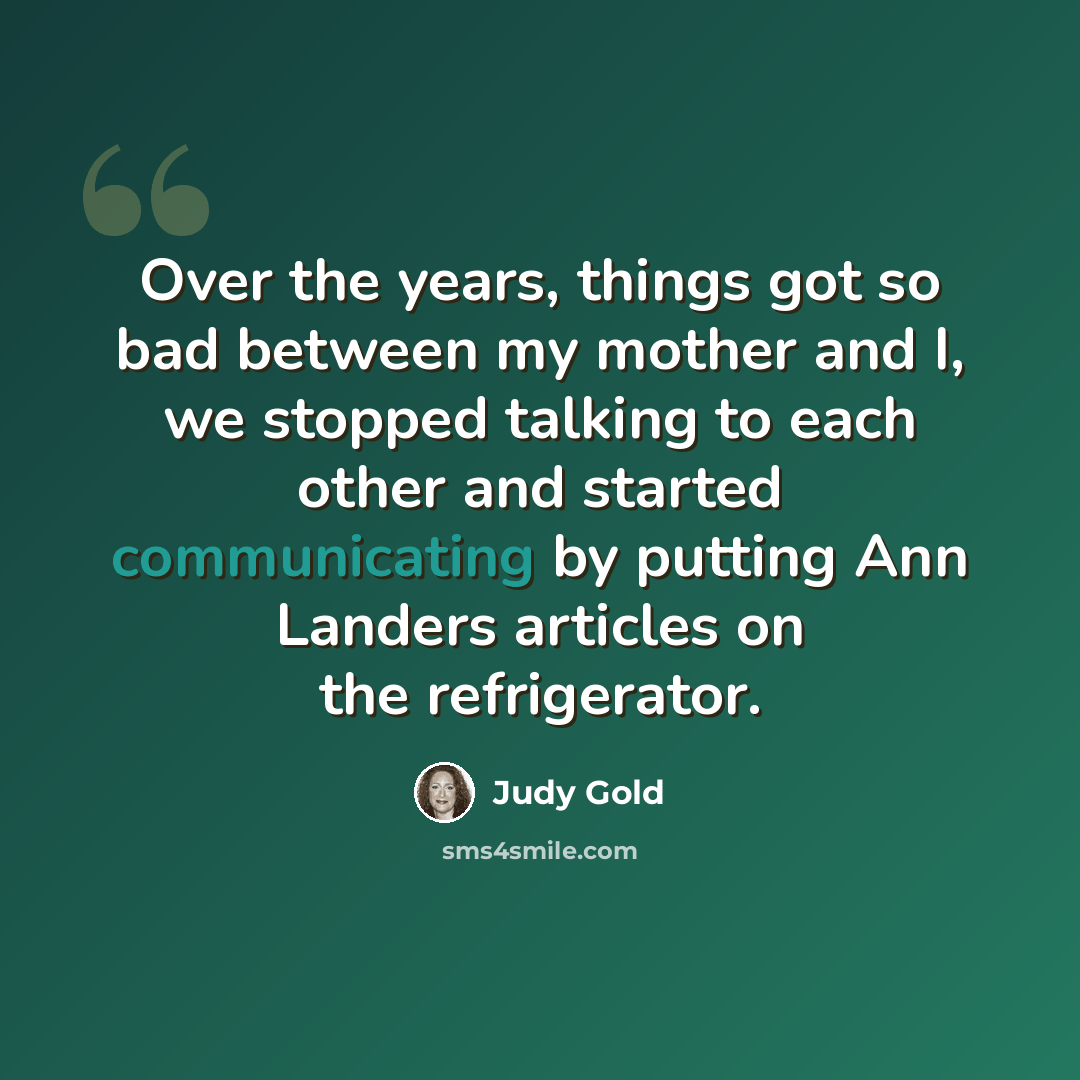 “Over the years, things got so bad between my mother and I, we stopped talking to each other and started communicating by putting Ann Landers articles on the refrigerator.” quote by Judy Gold
