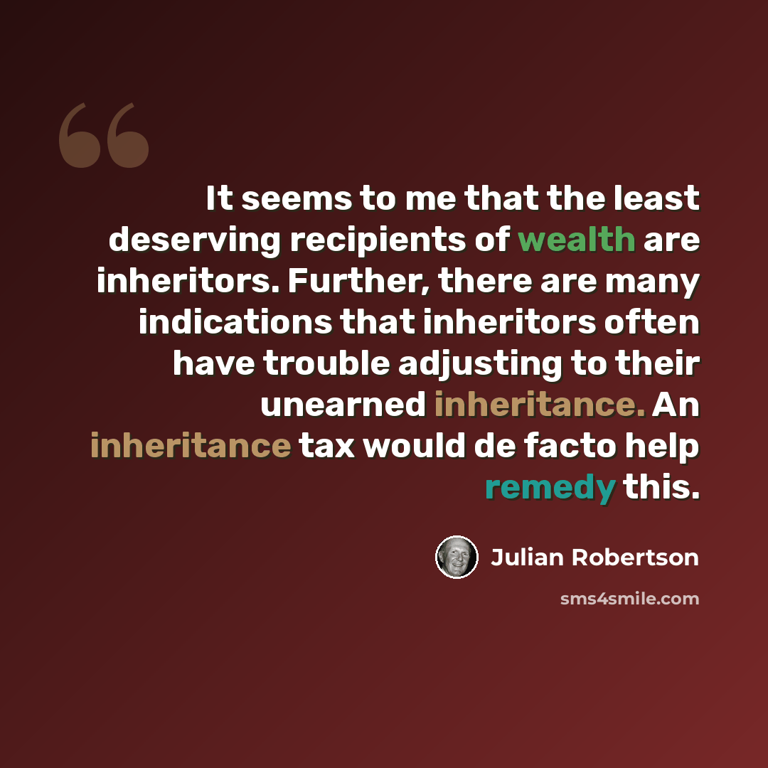 “It seems to me that the least deserving recipients of wealth are inheritors. Further, there are many indications that inheritors often have trouble adjusting to their unearned inheritance. An inheritance tax would de facto help remedy this.” quote by Julian Robertson