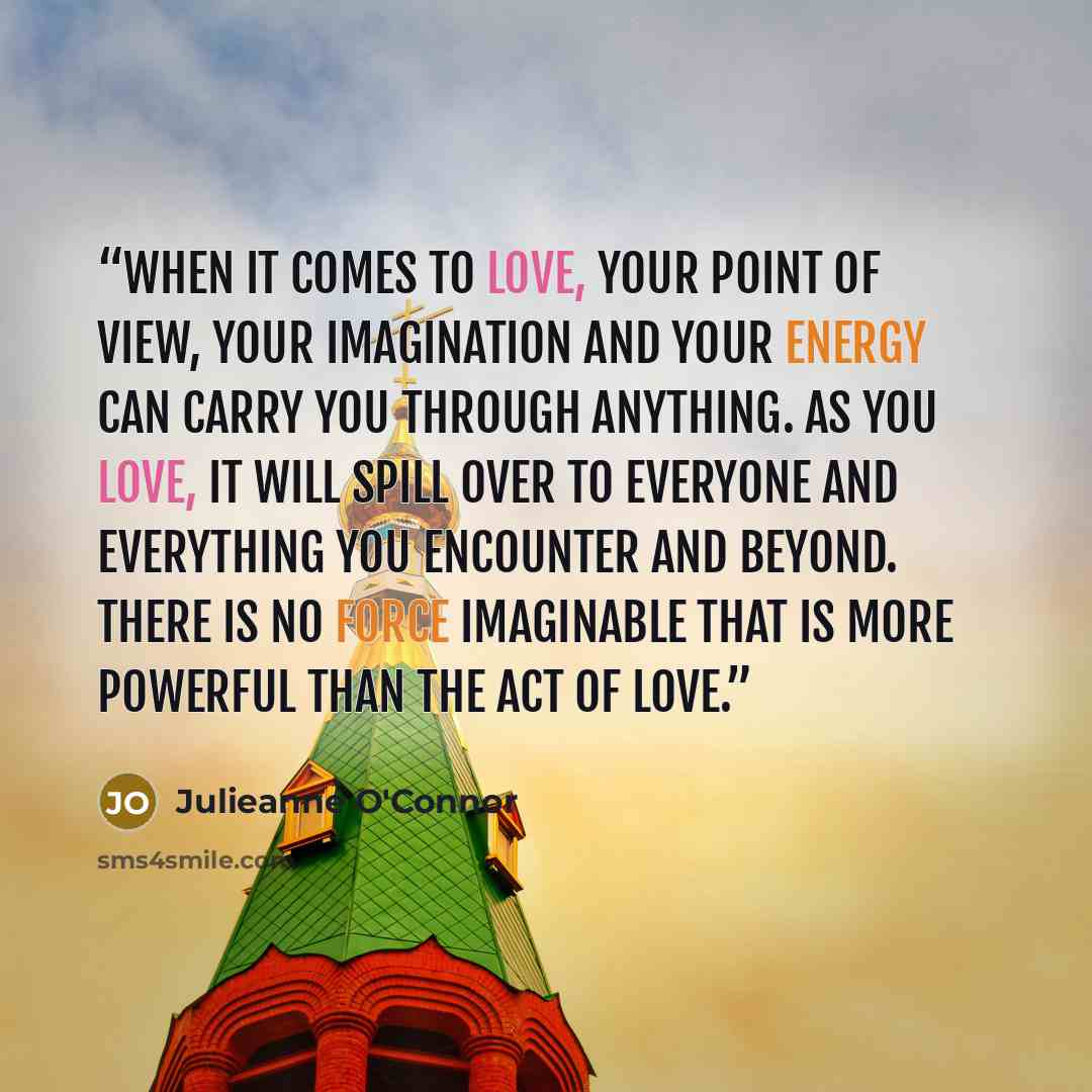 “When it comes to love, your point of view, your imagination and your energy can carry you through anything. As you love, it will spill over to everyone and everything you encounter and beyond. There is no force imaginable that is more powerful than the act of love.” quote by Julieanne O'Connor