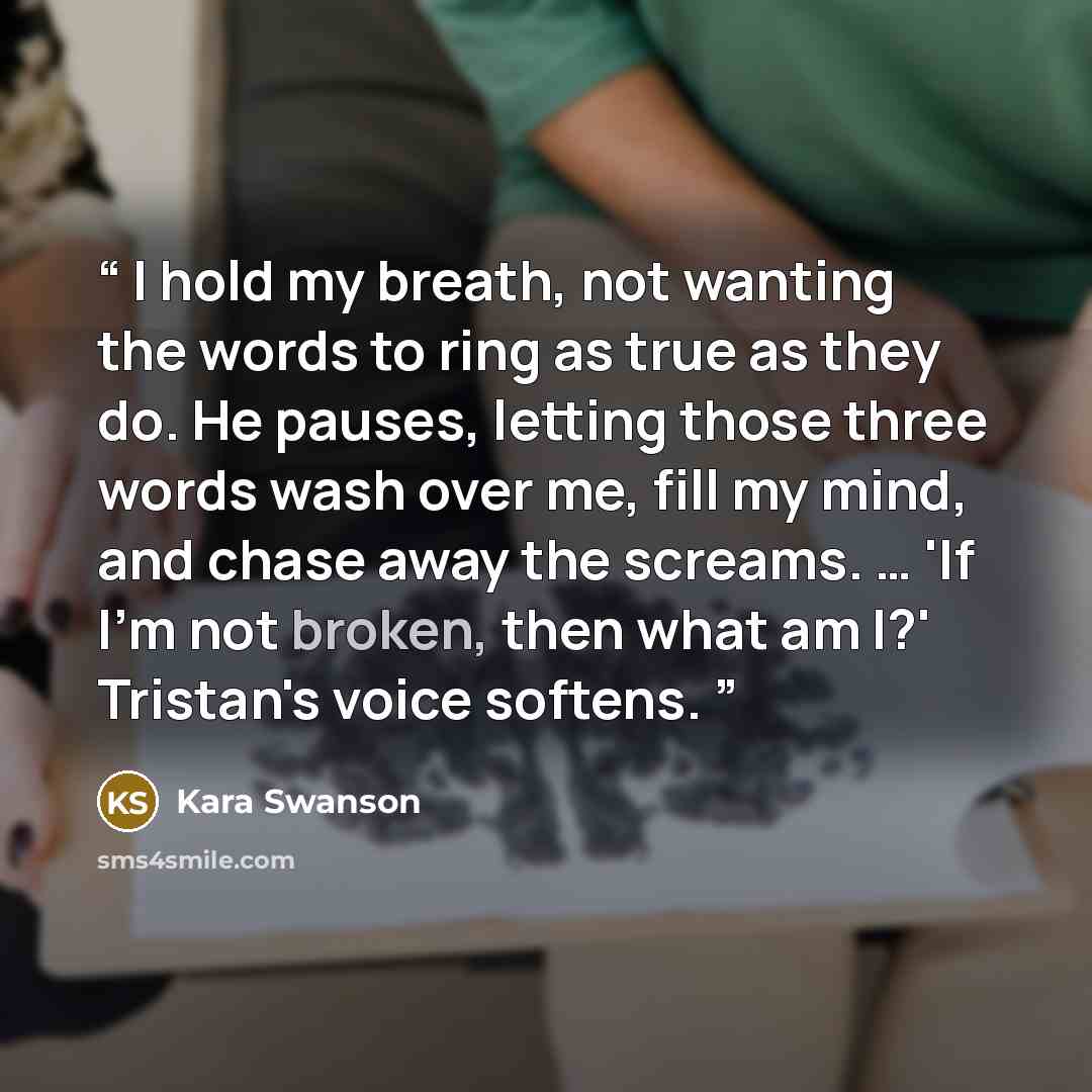 “I hold my breath, not wanting the words to ring as true as they do. He pauses, letting those three words wash over me, fill my mind, and chase away the screams. … 'If I'm not broken, then what am I?' Tristan's voice softens.” quote by Kara Swanson