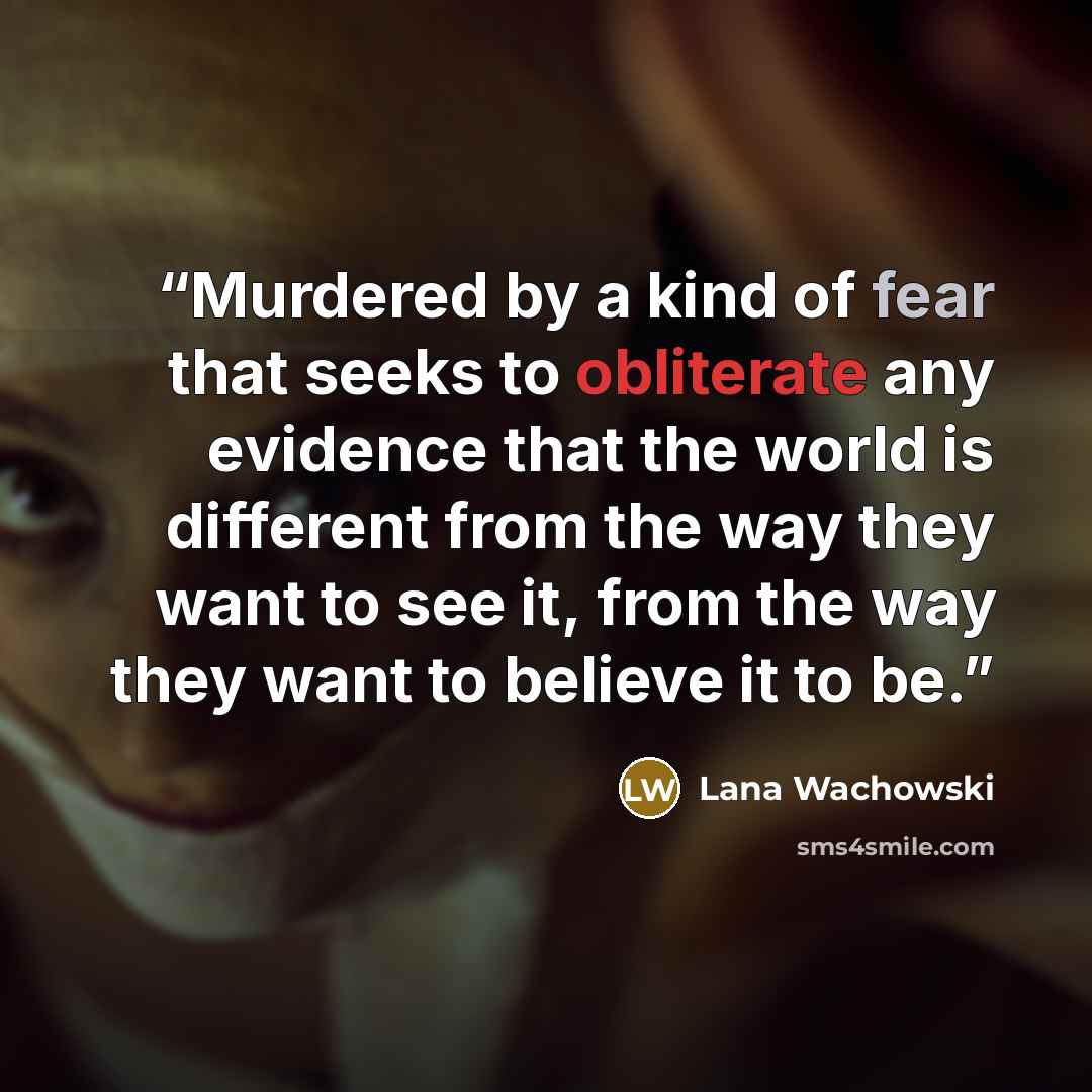 “Murdered by a kind of fear that seeks to obliterate any evidence that the world is different from the way they want to see it, from the way they want to believe it to be.” quote by Lana Wachowski