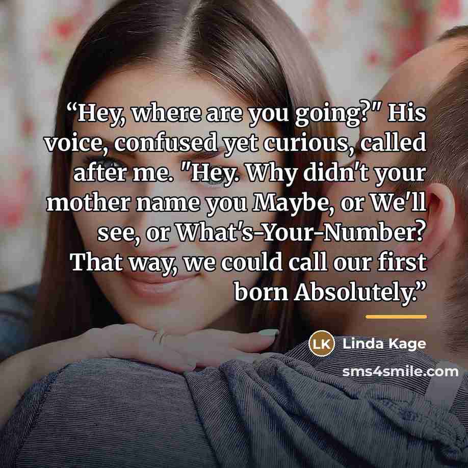 “Hey, where are you going?" His voice, confused yet curious, called after me. "Hey. Why didn't your mother name you Maybe, or We'll see, or What's-Your-Number? That way, we could call our first born Absolutely.” quote by Linda Kage