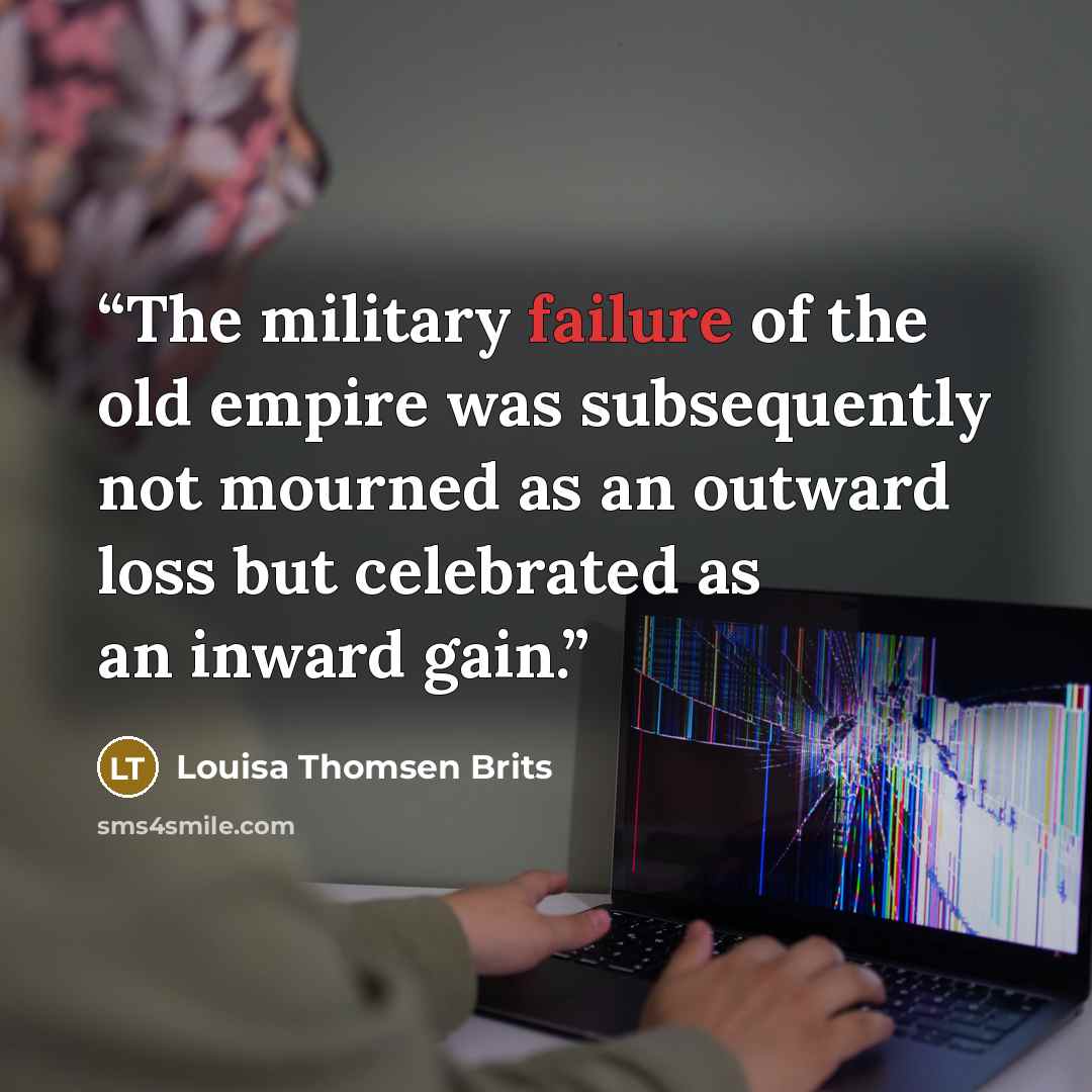 “The military failure of the old empire was subsequently not mourned as an outward loss but celebrated as an inward gain.” quote by Louisa Thomsen Brits