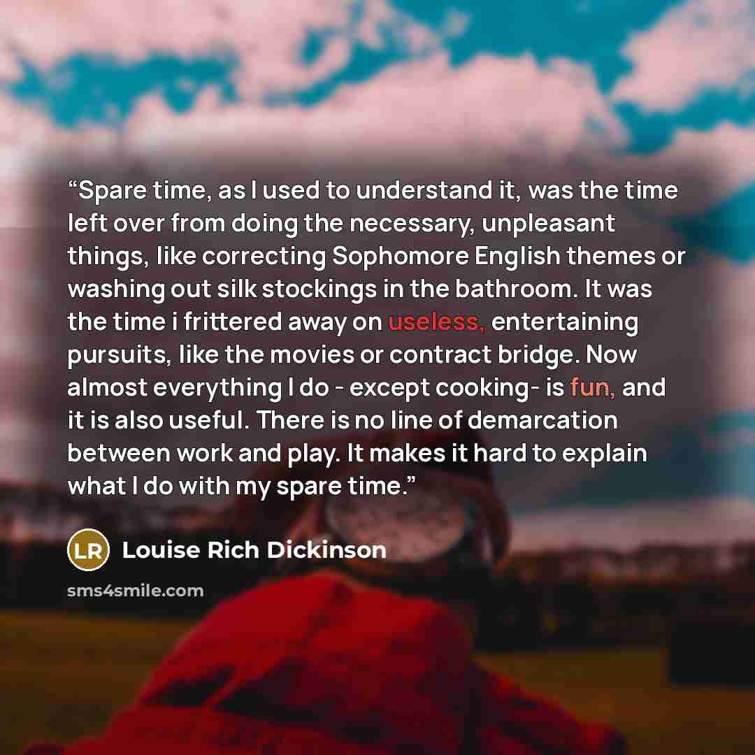 “Spare time, as I used to understand it, was the time left over from doing the necessary, unpleasant things, like correcting Sophomore English themes or washing out silk stockings in the bathroom. It was the time i frittered away on useless, entertaining pursuits, like the movies or contract…” quote by Louise Rich Dickinson
