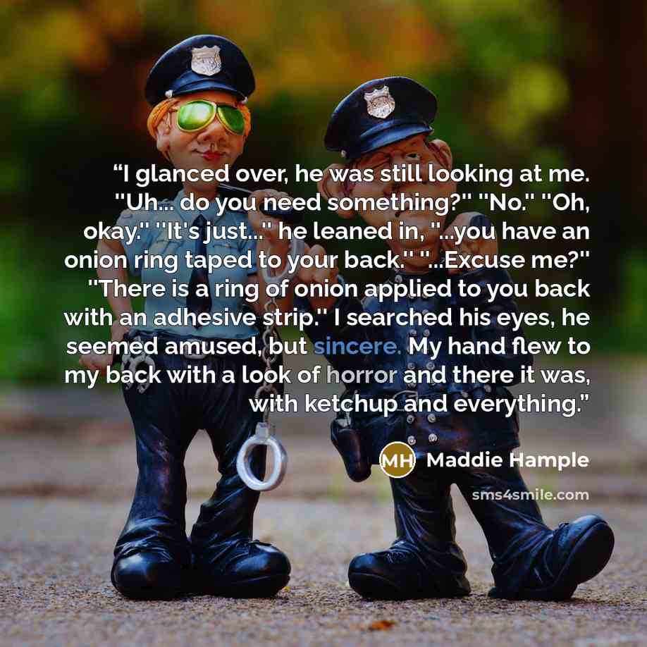 “I glanced over, he was still looking at me. ''Uh... do you need something?'' ''No.'' ''Oh, okay.'' ''It's just...'' he leaned in, ''...you have an onion ring taped to your back.'' ''...Excuse me?'' ''There is a ring of onion applied to you back with an adhesive strip.'' I searched his eyes, he…” quote by Maddie Hample