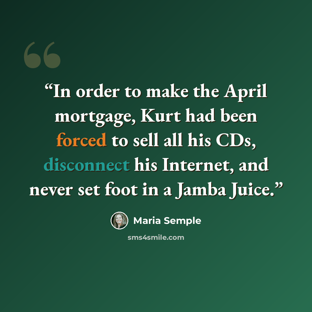 “In order to make the April mortgage, Kurt had been forced to sell all his CDs, disconnect his Internet, and never set foot in a Jamba Juice.” quote by Maria Semple