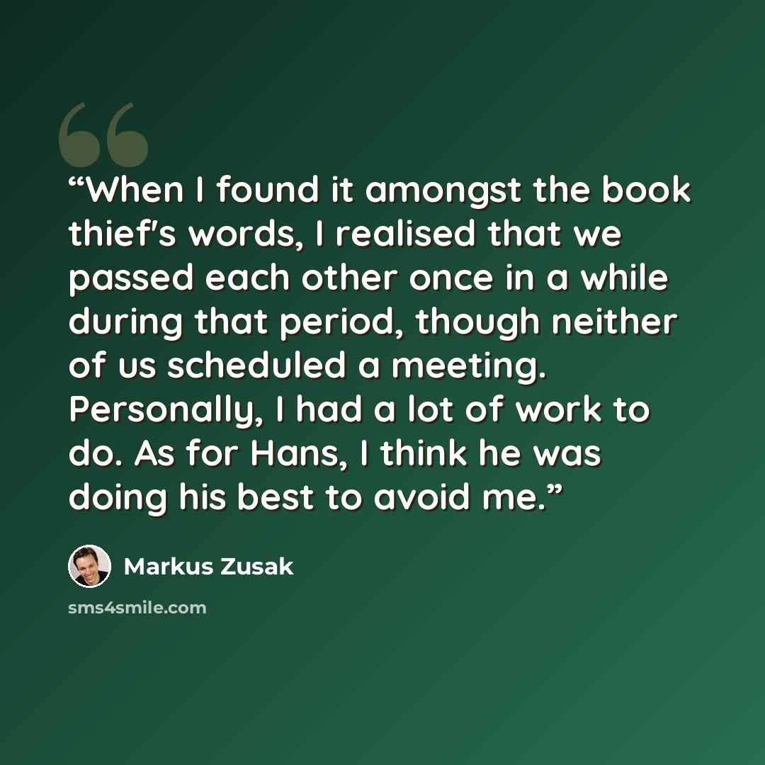 “When I found it amongst the book thief's words, I realised that we passed each other once in a while during that period, though neither of us scheduled a meeting. Personally, I had a lot of work to do. As for Hans, I think he was doing his best to avoid me.” quote by Markus Zusak
