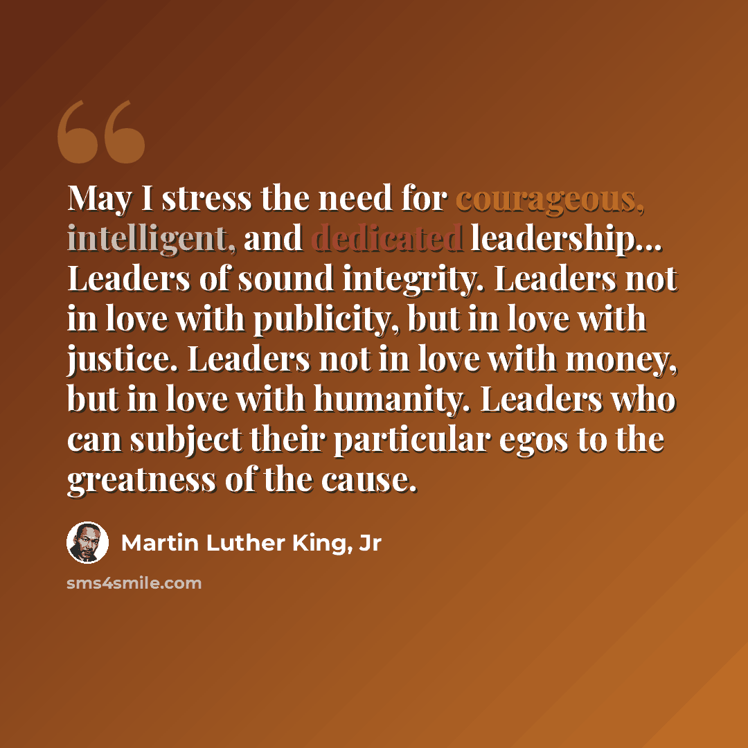 “May I stress the need for courageous, intelligent, and dedicated leadership... Leaders of sound integrity. Leaders not in love with publicity, but in love with justice. Leaders not in love with money, but in love with humanity. Leaders who can subject their particular egos to the greatness of the…” quote by Martin Luther King, Jr