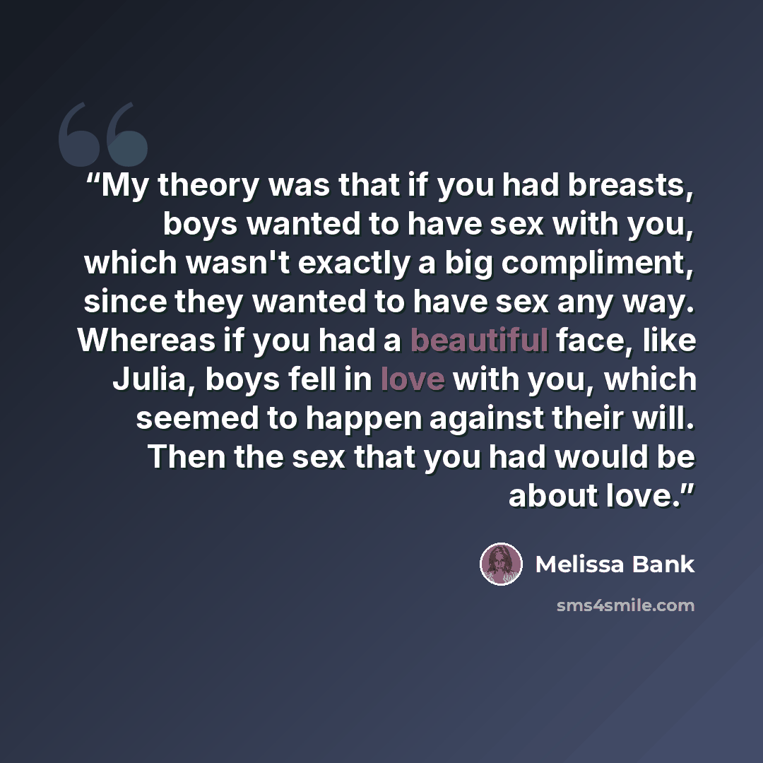 “My theory was that if you had breasts, boys wanted to have sex with you, which wasn't exactly a big compliment, since they wanted to have sex any way. Whereas if you had a beautiful face, like Julia, boys fell in love with you, which seemed to happen against their will. Then the sex that you had…” quote by Melissa Bank