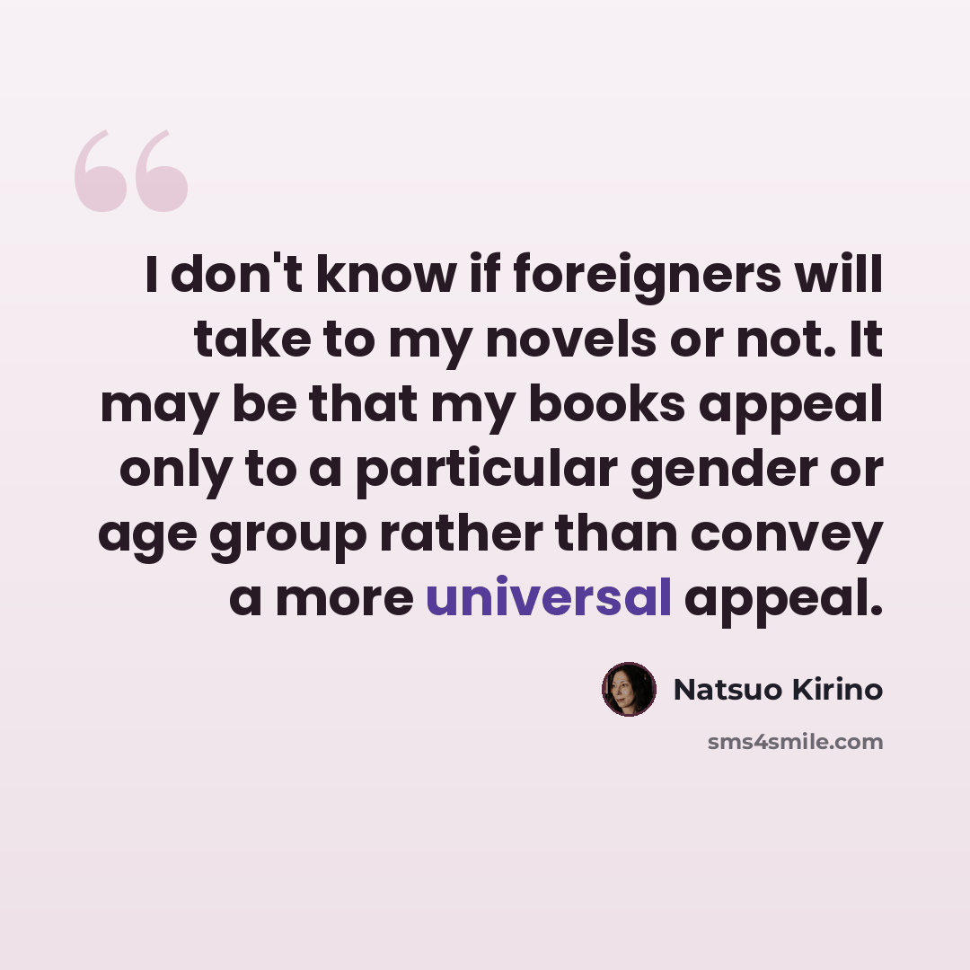 “I don't know if foreigners will take to my novels or not. It may be that my books appeal only to a particular gender or age group rather than convey a more universal appeal.” quote by Natsuo Kirino