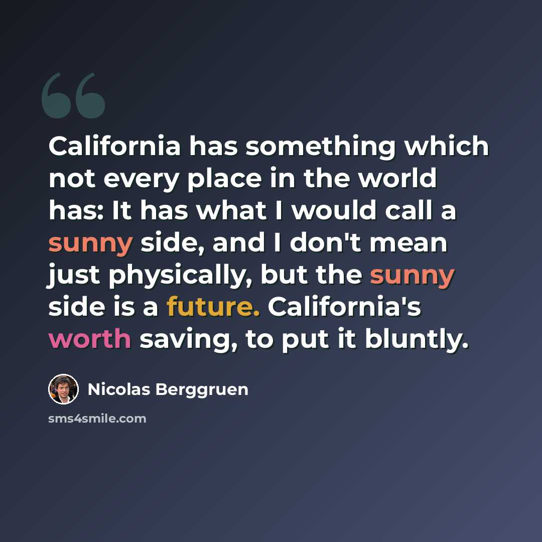 “California has something which not every place in the world has: It has what I would call a sunny side, and I don't mean just physically, but the sunny side is a future. California's worth saving, to put it bluntly.” quote by Nicolas Berggruen
