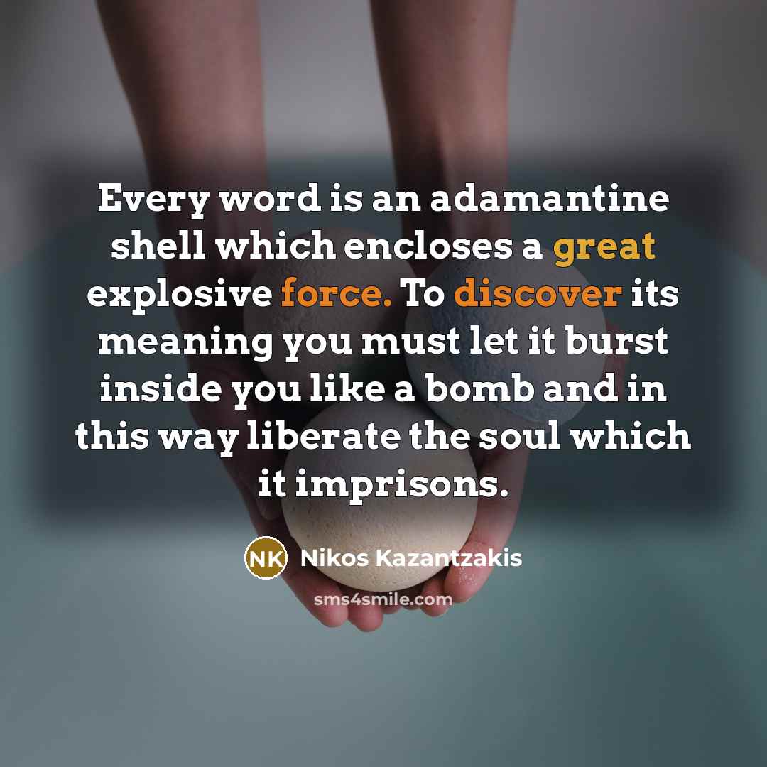 “Every word is an adamantine shell which encloses a great explosive force. To discover its meaning you must let it burst inside you like a bomb and in this way liberate the soul which it imprisons.” quote by Nikos Kazantzakis