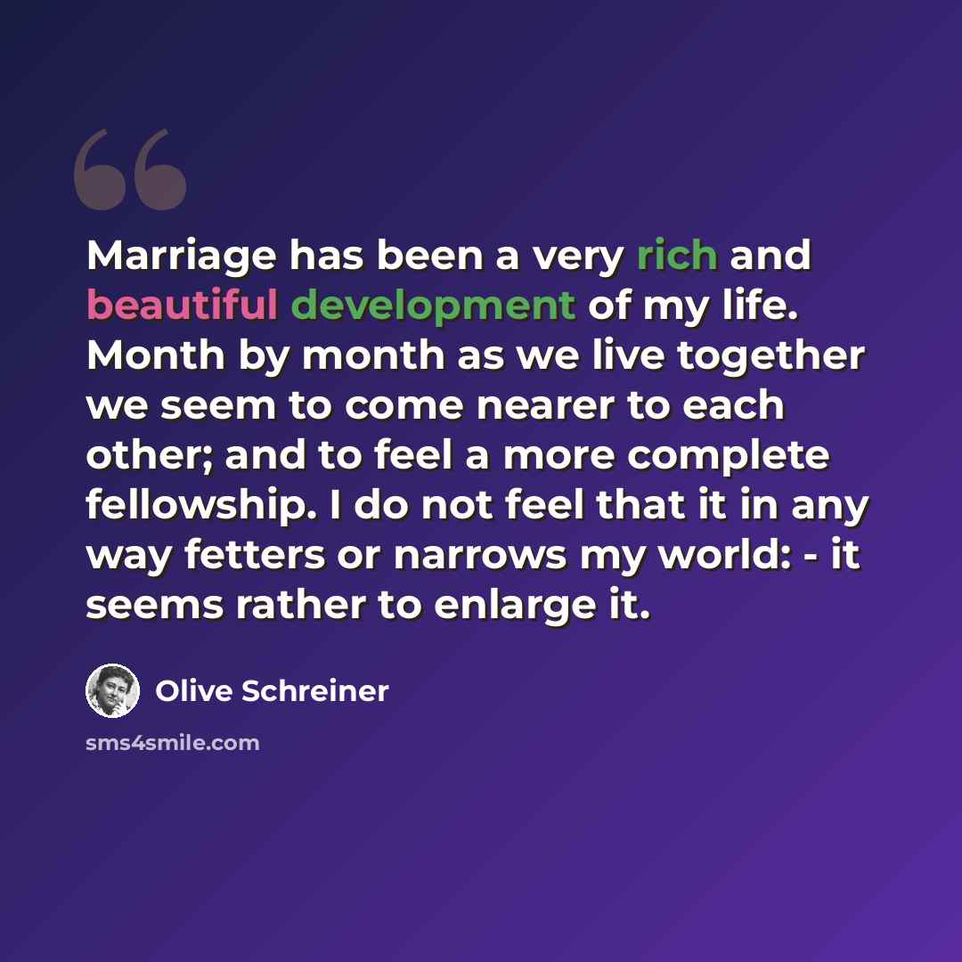 “Marriage has been a very rich and beautiful development of my life. Month by month as we live together we seem to come nearer to each other; and to feel a more complete fellowship. I do not feel that it in any way fetters or narrows my world: - it seems rather to enlarge it.” quote by Olive Schreiner