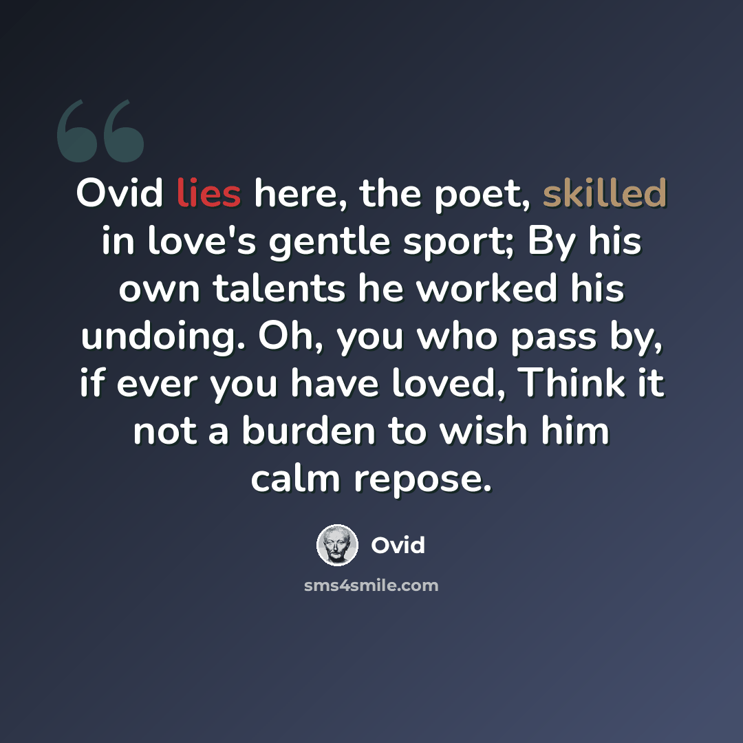 “Ovid lies here, the poet, skilled in love's gentle sport; By his own talents he worked his undoing. Oh, you who pass by, if ever you have loved, Think it not a burden to wish him calm repose.” quote by Ovid