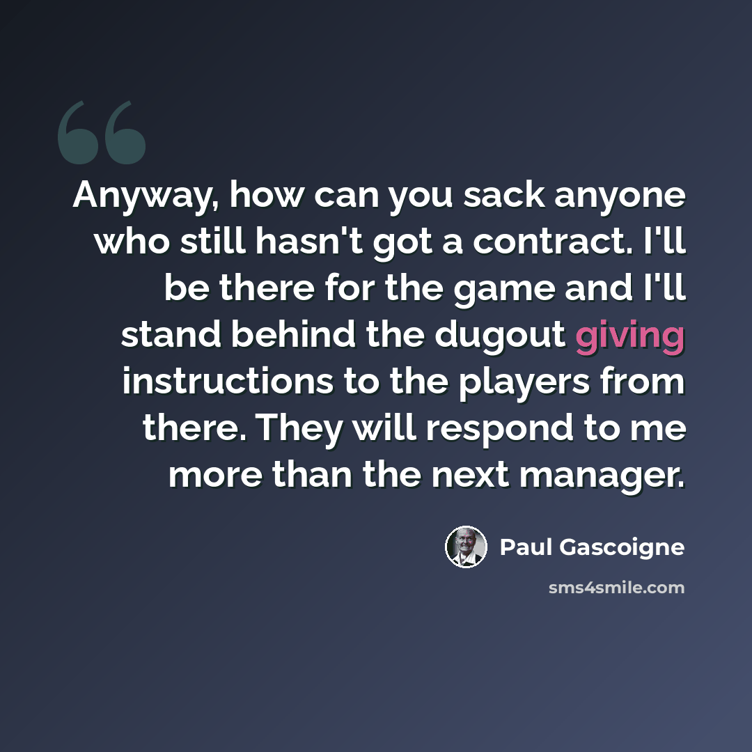 “Anyway, how can you sack anyone who still hasn't got a contract. I'll be there for the game and I'll stand behind the dugout giving instructions to the players from there. They will respond to me more than the next manager.” quote by Paul Gascoigne