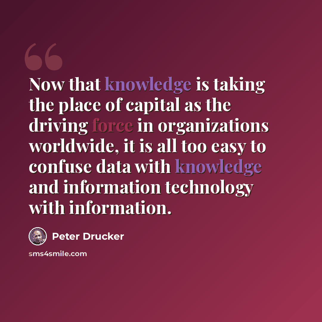 “Now that knowledge is taking the place of capital as the driving force in organizations worldwide, it is all too easy to confuse data with knowledge and information technology with information.” quote by Peter Drucker