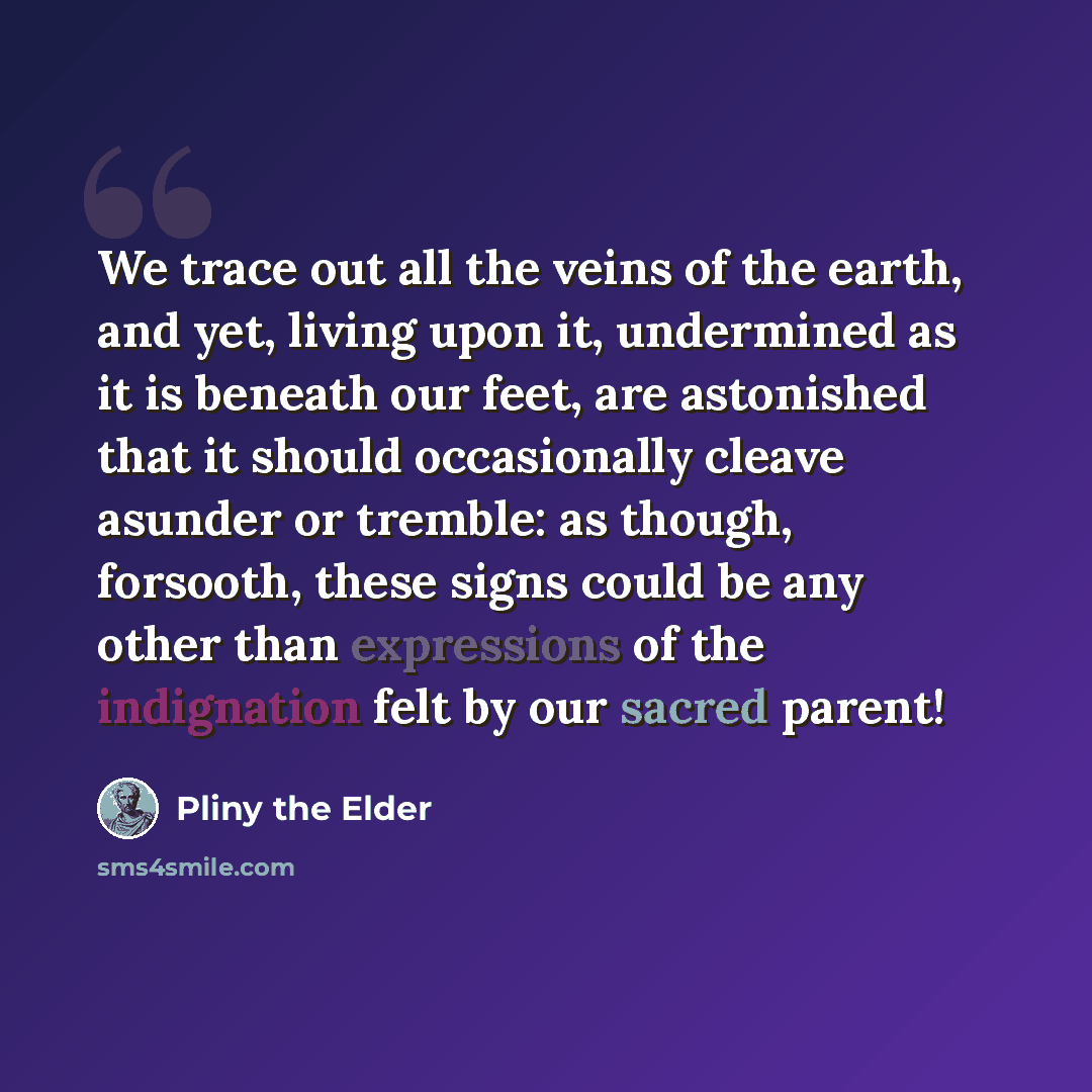 “We trace out all the veins of the earth, and yet, living upon it, undermined as it is beneath our feet, are astonished that it should occasionally cleave asunder or tremble: as though, forsooth, these signs could be any other than expressions of the indignation felt by our sacred parent!” quote by Pliny the Elder