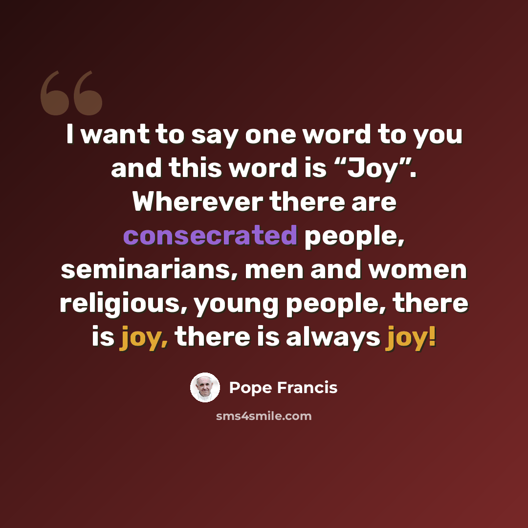 “I want to say one word to you and this word is “Joy”. Wherever there are consecrated people, seminarians, men and women religious, young people, there is joy, there is always joy!” quote by Pope Francis