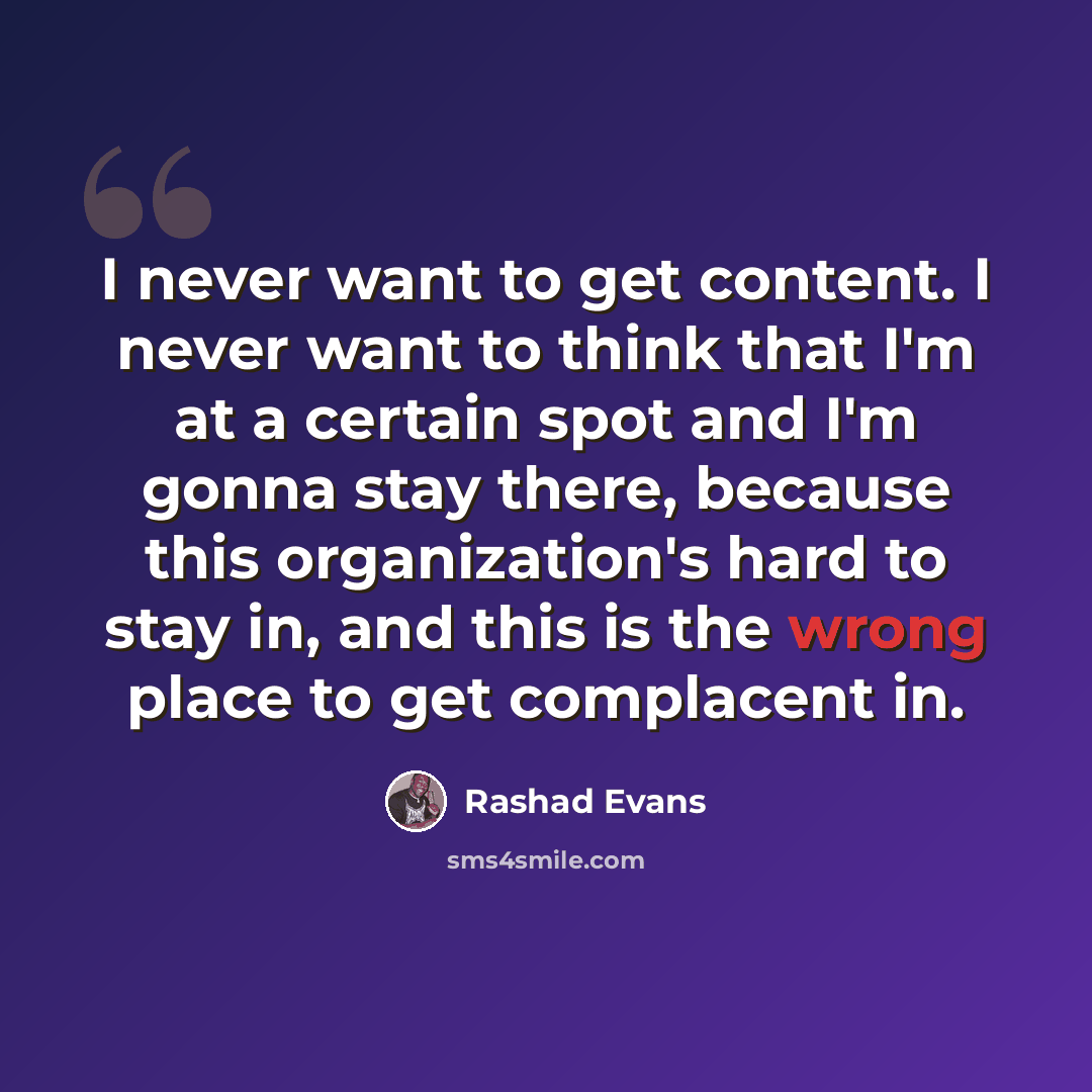 “I never want to get content. I never want to think that I'm at a certain spot and I'm gonna stay there, because this organization's hard to stay in, and this is the wrong place to get complacent in.” quote by Rashad Evans