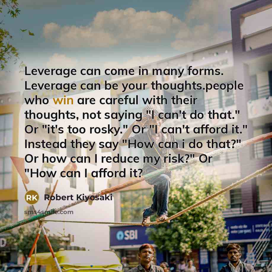 “Leverage can come in many forms. Leverage can be your thoughts.people who win are careful with their thoughts, not saying "I can't do that." Or "it's too rosky." Or "I can't afford it." Instead they say "How can i do that?" Or how can I reduce my risk?" Or "How can I afford it?” quote by Robert Kiyosaki