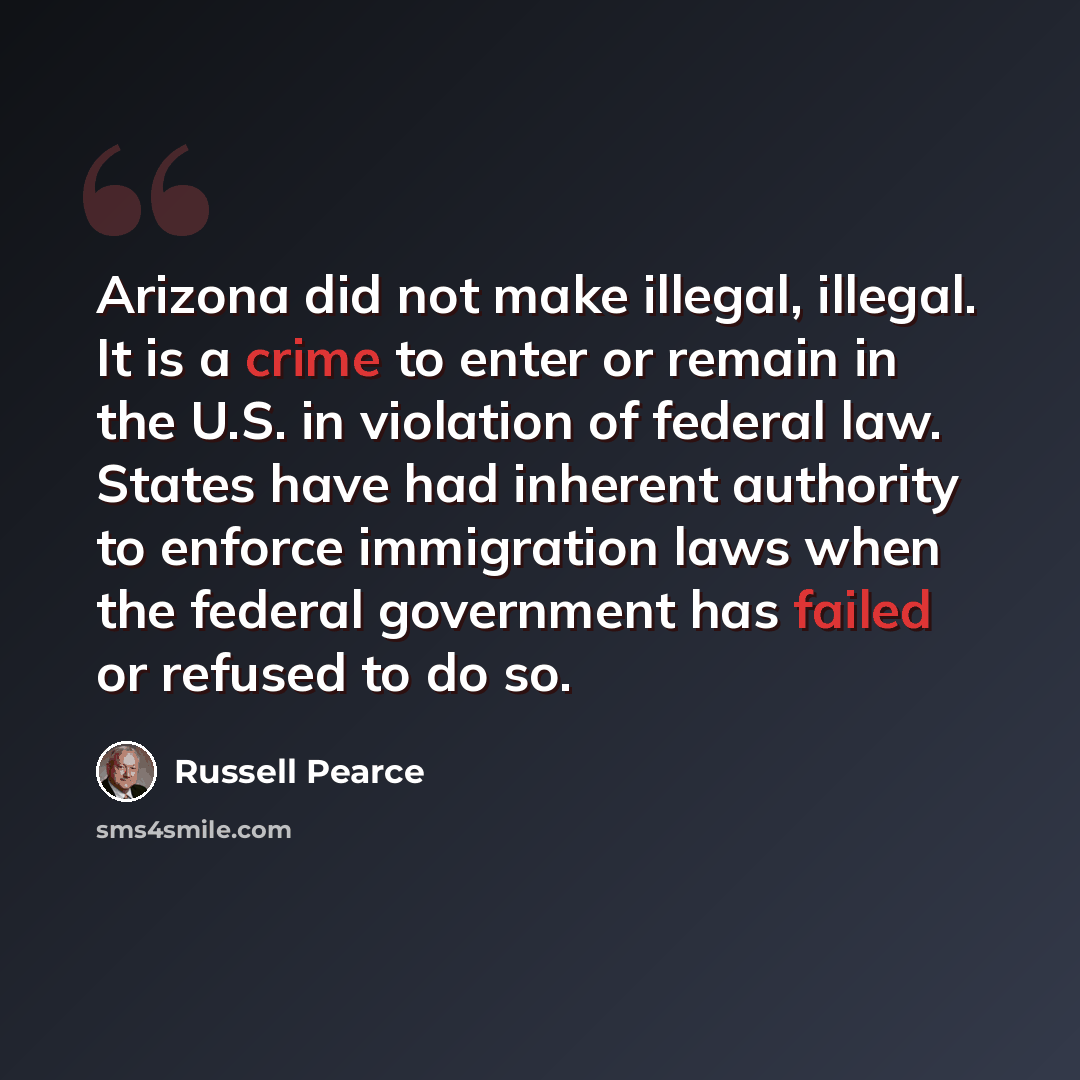 “Arizona did not make illegal, illegal. It is a crime to enter or remain in the U.S. in violation of federal law. States have had inherent authority to enforce immigration laws when the federal government has failed or refused to do so.” quote by Russell Pearce
