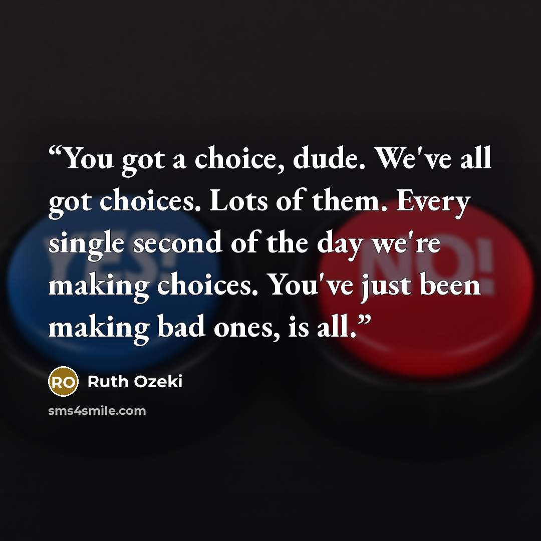 “You got a choice, dude. We've all got choices. Lots of them. Every single second of the day we're making choices. You've just been making bad ones, is all.” quote by Ruth Ozeki
